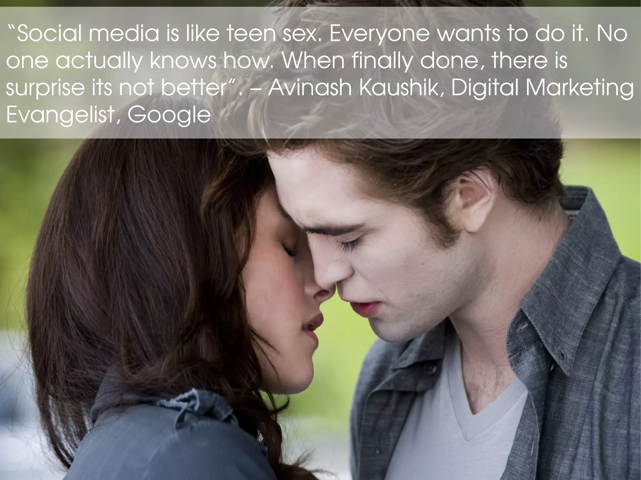 “Social media is like teen sex. Everyone wants to do it. No
one actually knows how. When finally done, there is
surprise its not better”. – Avinash Kaushik, Digital Marketing
Evangelist, Google