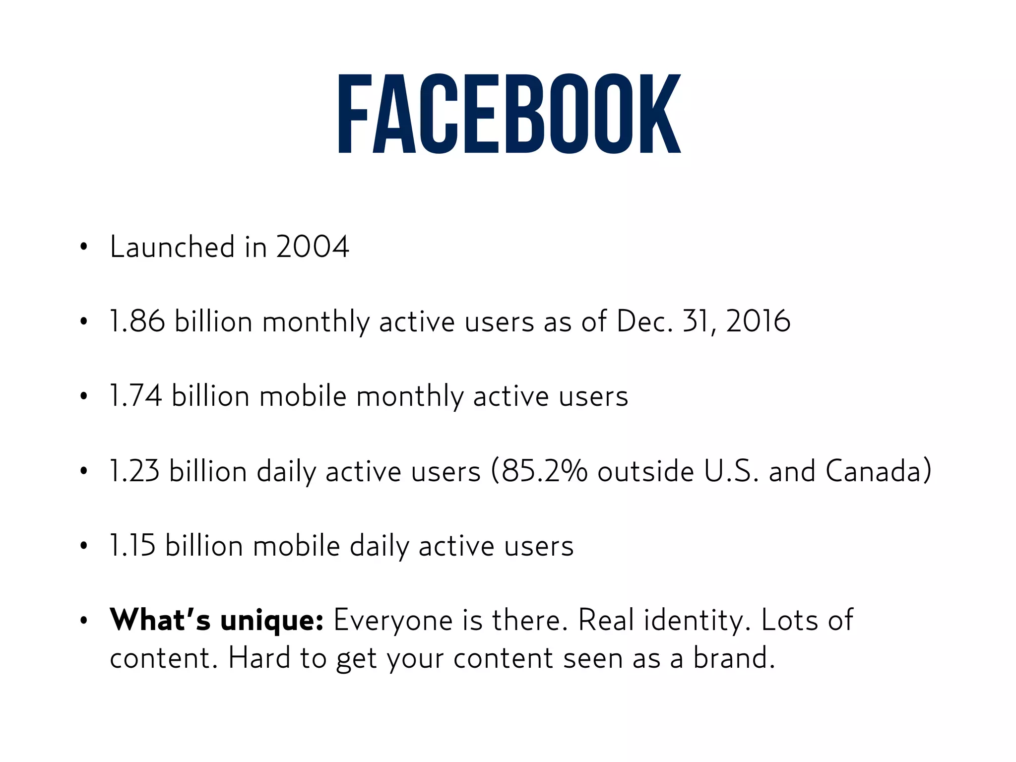 Facebook
• Launched in 2004
• 1.86 billion monthly active users as of Dec. 31, 2016
• 1.74 billion mobile monthly active users
• 1.23 billion daily active users (85.2% outside U.S. and Canada)
• 1.15 billion mobile daily active users
• What’s unique: Everyone is there. Real identity. Lots of
content. Hard to get your content seen as a brand.
 