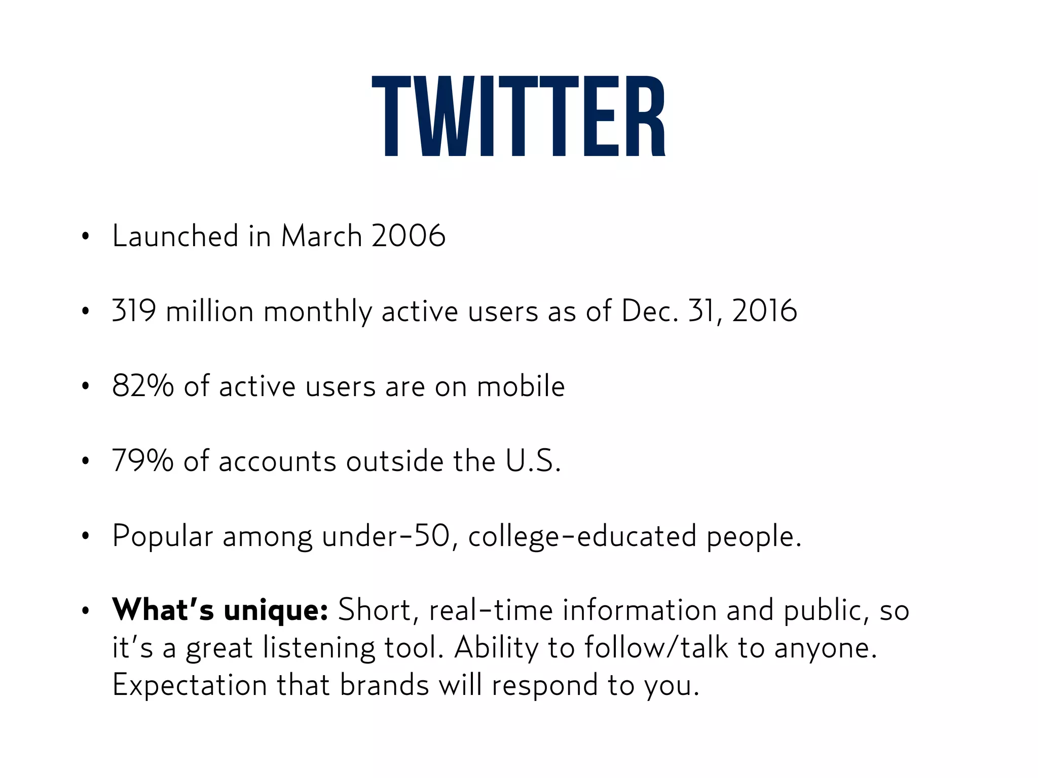 Twitter
• Launched in March 2006
• 319 million monthly active users as of Dec. 31, 2016
• 82% of active users are on mobile
• 79% of accounts outside the U.S.
• Popular among under-50, college-educated people.
• What’s unique: Short, real-time information and public, so
it’s a great listening tool. Ability to follow/talk to anyone.
Expectation that brands will respond to you.
 