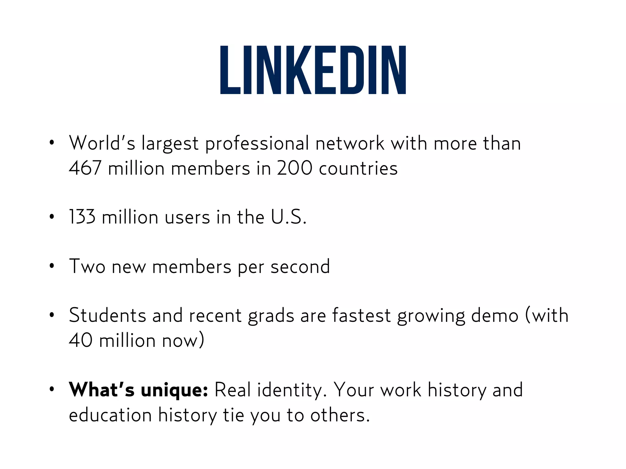 LinkedIn
• World’s largest professional network with more than  
467 million members in 200 countries
• 133 million users in the U.S.
• Two new members per second
• Students and recent grads are fastest growing demo (with
40 million now)
• What’s unique: Real identity. Your work history and
education history tie you to others.
 