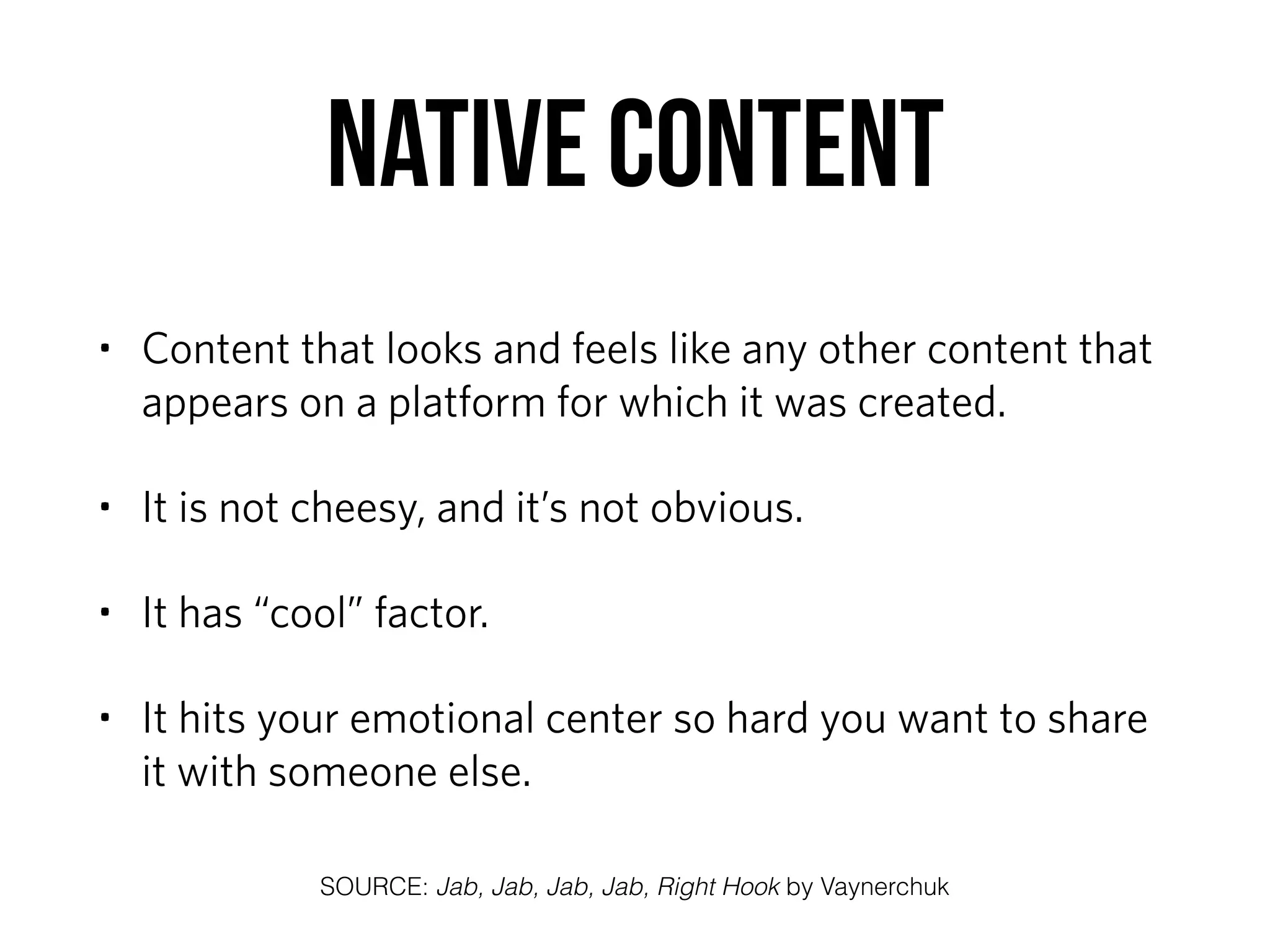 Native Content
• Content that looks and feels like any other content that
appears on a platform for which it was created.
• It is not cheesy, and it’s not obvious.
• It has “cool” factor.
• It hits your emotional center so hard you want to share
it with someone else.
SOURCE: Jab, Jab, Jab, Jab, Right Hook by Vaynerchuk
 
