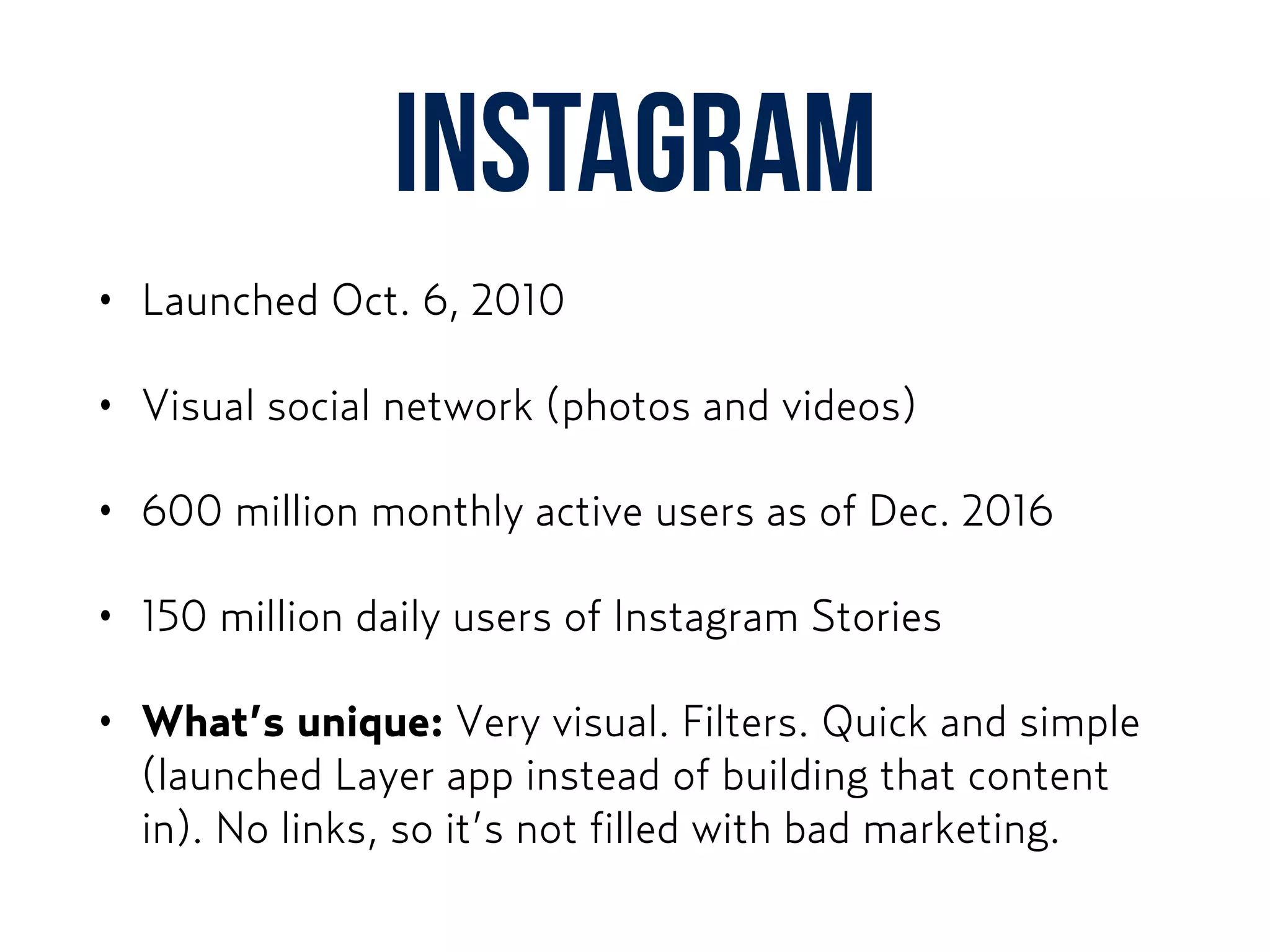 Instagram
• Launched Oct. 6, 2010
• Visual social network (photos and videos)
• 600 million monthly active users as of Dec. 2016
• 150 million daily users of Instagram Stories
• What’s unique: Very visual. Filters. Quick and simple
(launched Layer app instead of building that content
in). No links, so it’s not filled with bad marketing.
 