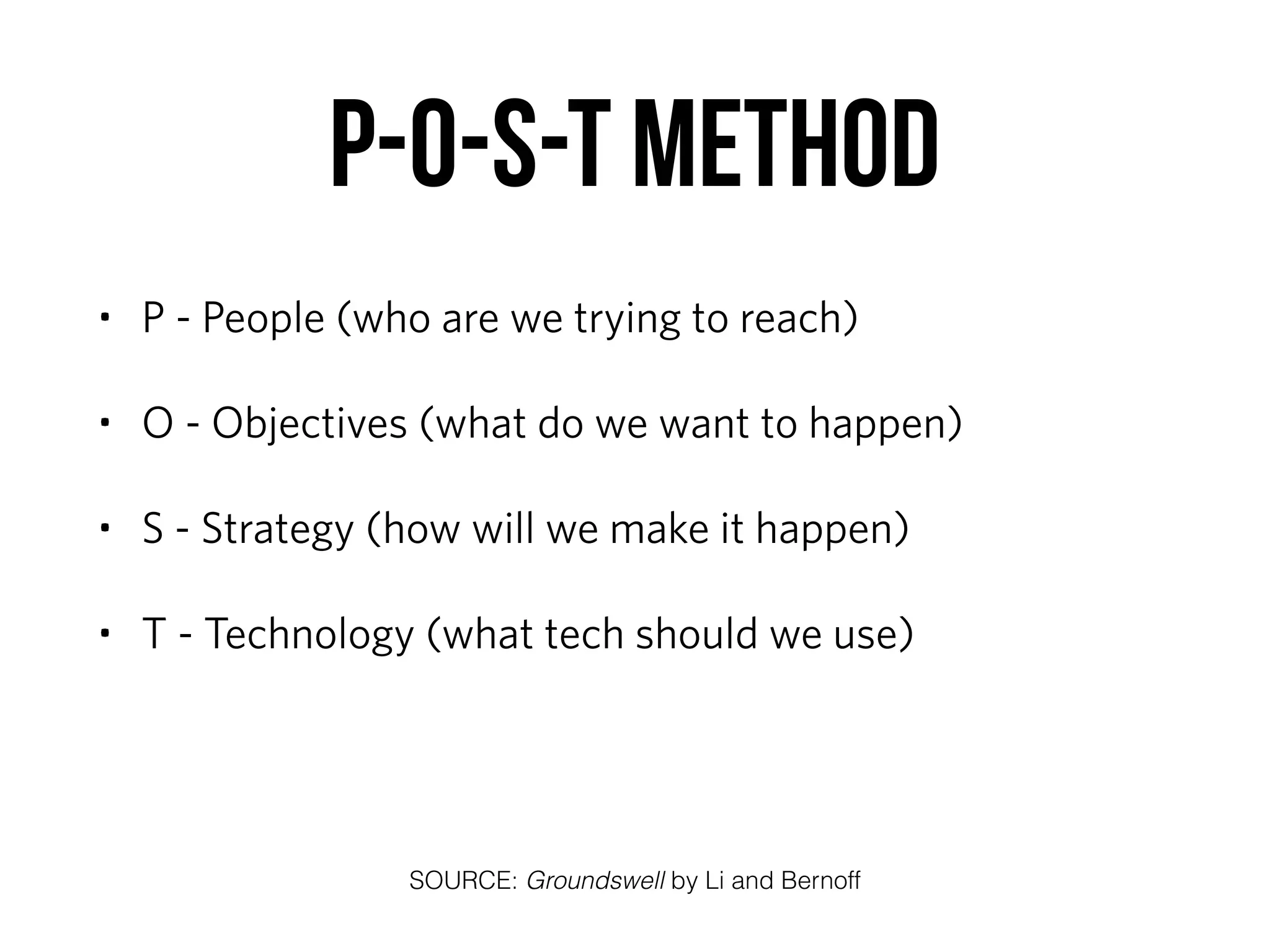 P-O-S-T method
• P - People (who are we trying to reach)
• O - Objectives (what do we want to happen)
• S - Strategy (how will we make it happen)
• T - Technology (what tech should we use)
SOURCE: Groundswell by Li and Bernoff
 