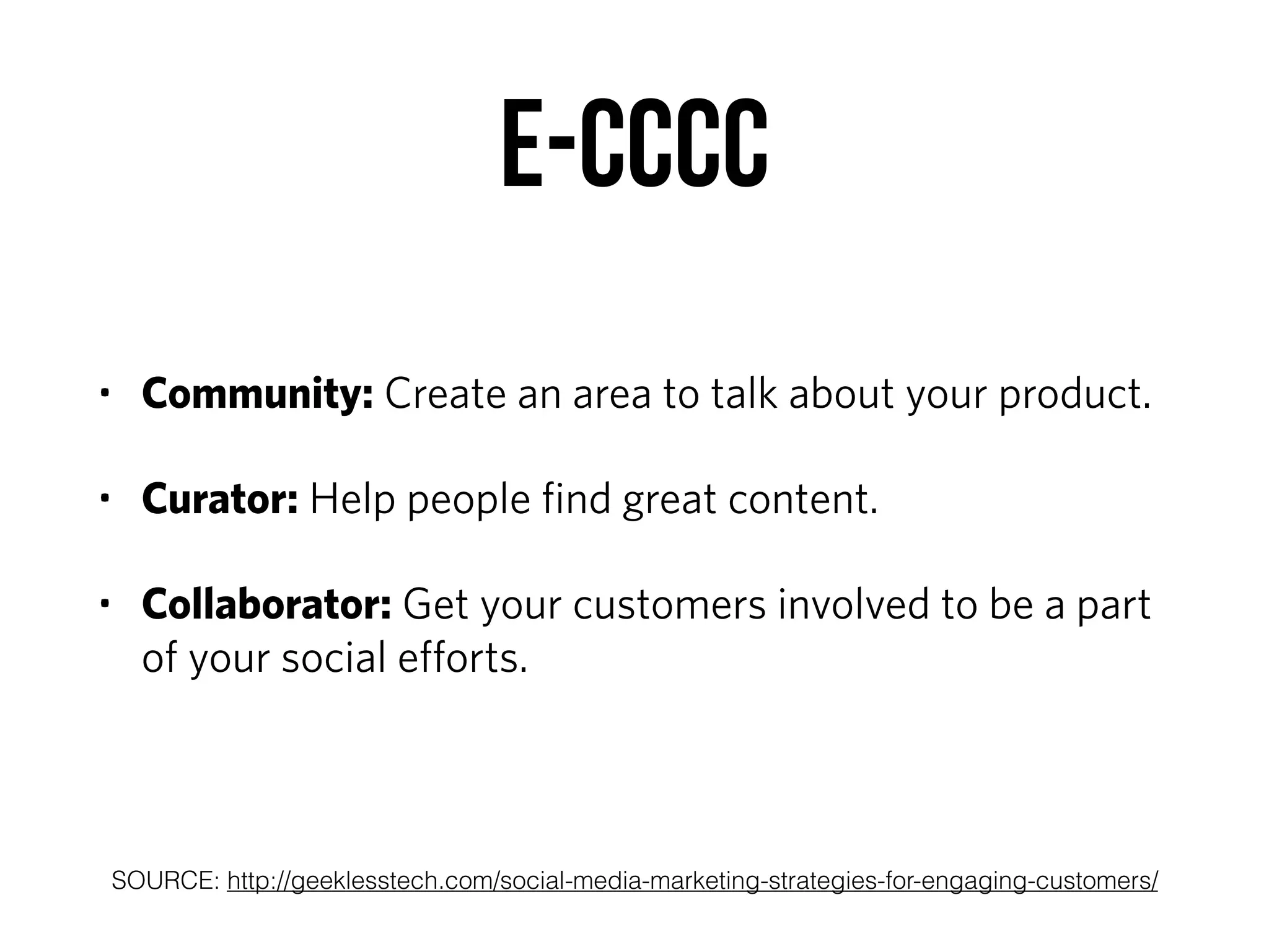 E-CCCC
• Community: Create an area to talk about your product.
• Curator: Help people ﬁnd great content.
• Collaborator: Get your customers involved to be a part
of your social eﬀorts.
SOURCE: http://geeklesstech.com/social-media-marketing-strategies-for-engaging-customers/
 