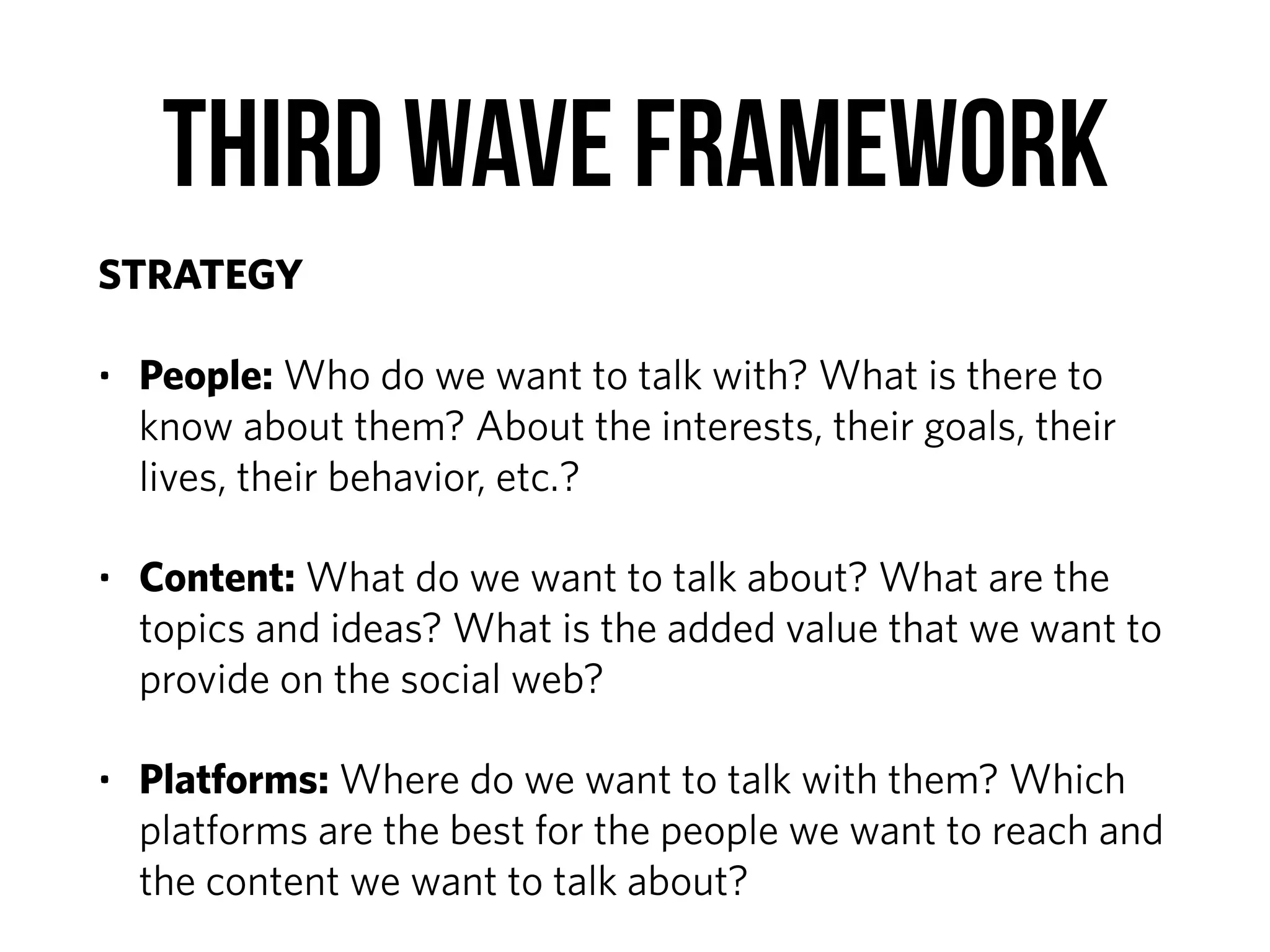 Third Wave Framework
STRATEGY
• People: Who do we want to talk with? What is there to
know about them? About the interests, their goals, their
lives, their behavior, etc.?
• Content: What do we want to talk about? What are the
topics and ideas? What is the added value that we want to
provide on the social web?
• Platforms: Where do we want to talk with them? Which
platforms are the best for the people we want to reach and
the content we want to talk about?
 