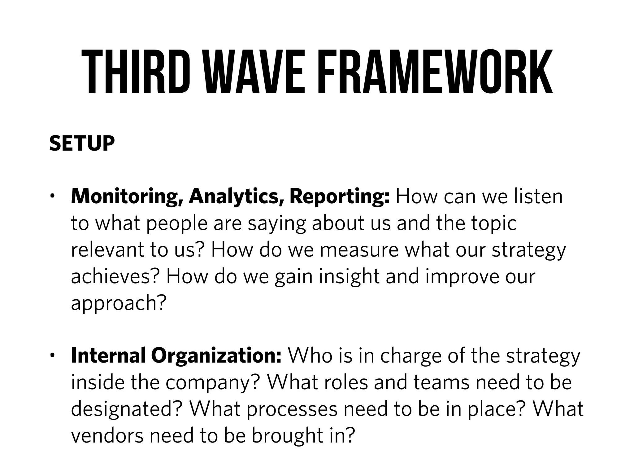 Third Wave Framework
SETUP
• Monitoring, Analytics, Reporting: How can we listen
to what people are saying about us and the topic
relevant to us? How do we measure what our strategy
achieves? How do we gain insight and improve our
approach?
• Internal Organization: Who is in charge of the strategy
inside the company? What roles and teams need to be
designated? What processes need to be in place? What
vendors need to be brought in?
 
