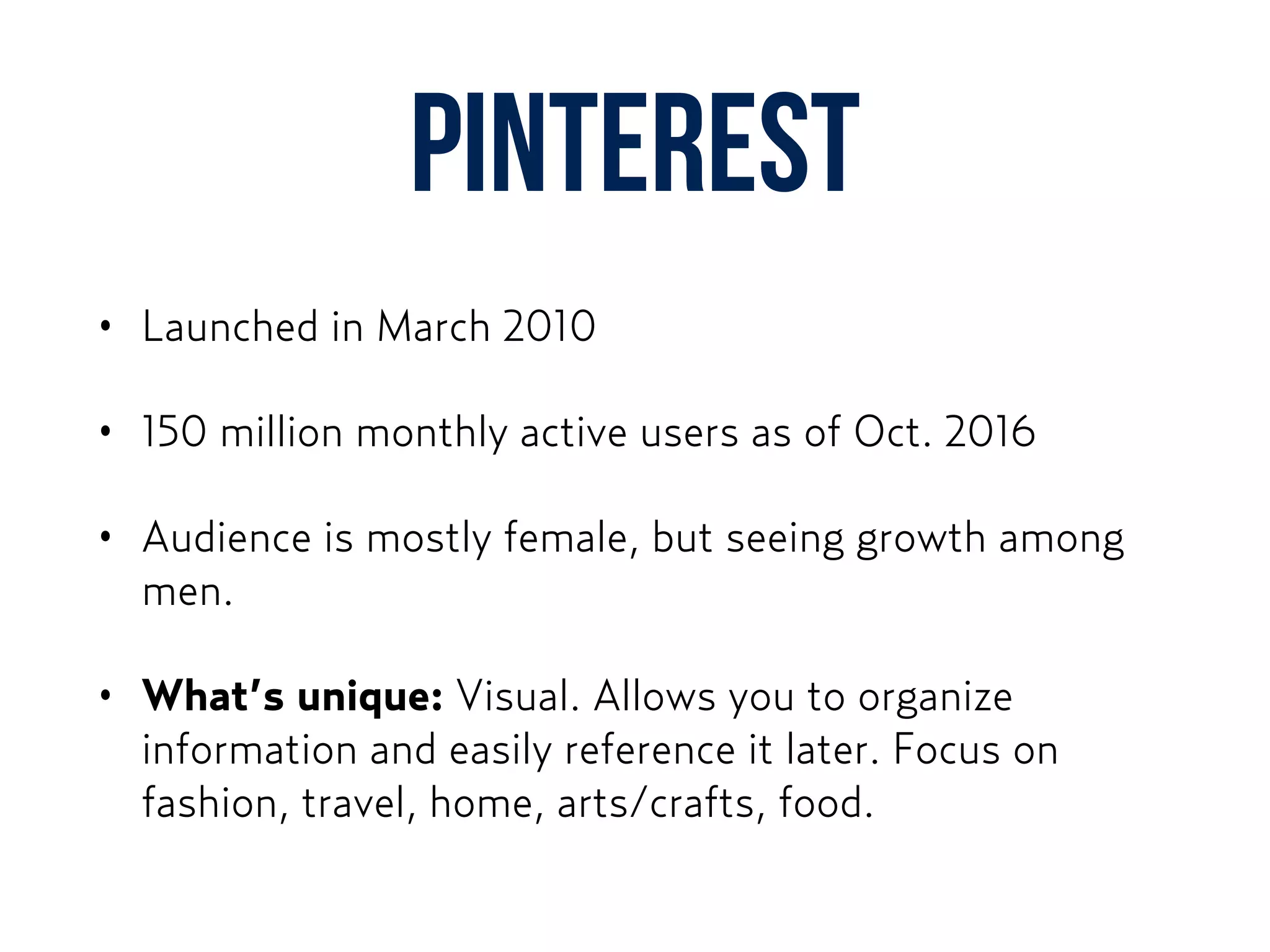 Pinterest
• Launched in March 2010
• 150 million monthly active users as of Oct. 2016
• Audience is mostly female, but seeing growth among
men.
• What’s unique: Visual. Allows you to organize
information and easily reference it later. Focus on
fashion, travel, home, arts/crafts, food.
 