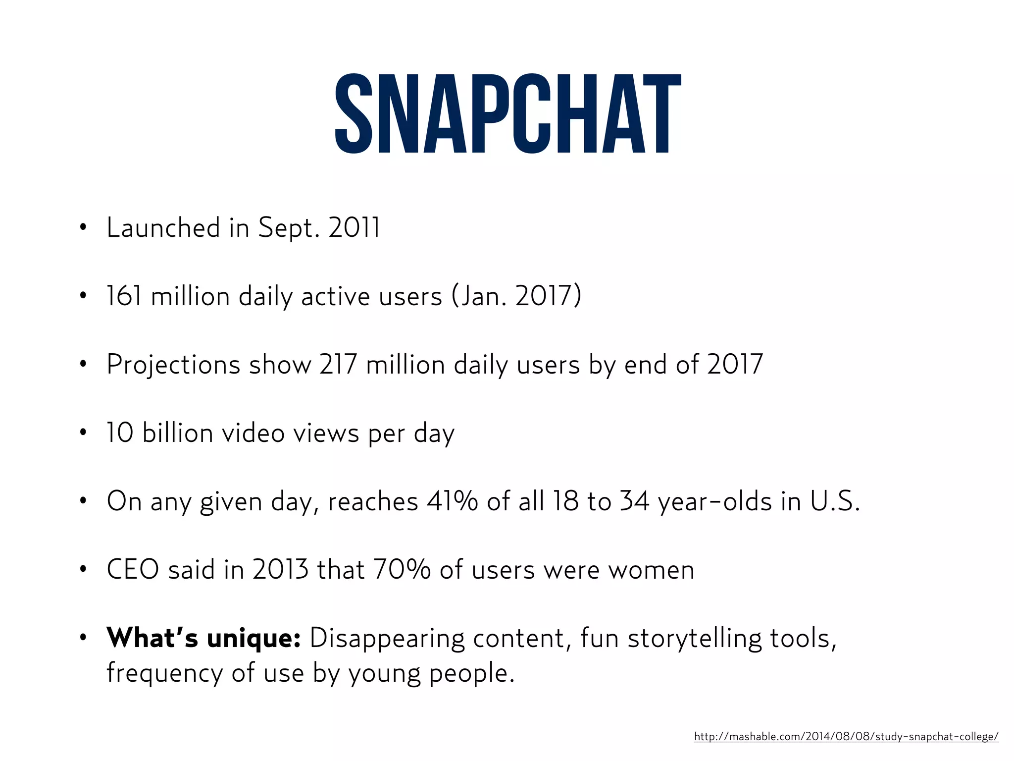Snapchat
• Launched in Sept. 2011
• 161 million daily active users (Jan. 2017)
• Projections show 217 million daily users by end of 2017
• 10 billion video views per day
• On any given day, reaches 41% of all 18 to 34 year-olds in U.S.
• CEO said in 2013 that 70% of users were women
• What’s unique: Disappearing content, fun storytelling tools,
frequency of use by young people.
http://mashable.com/2014/08/08/study-snapchat-college/
 