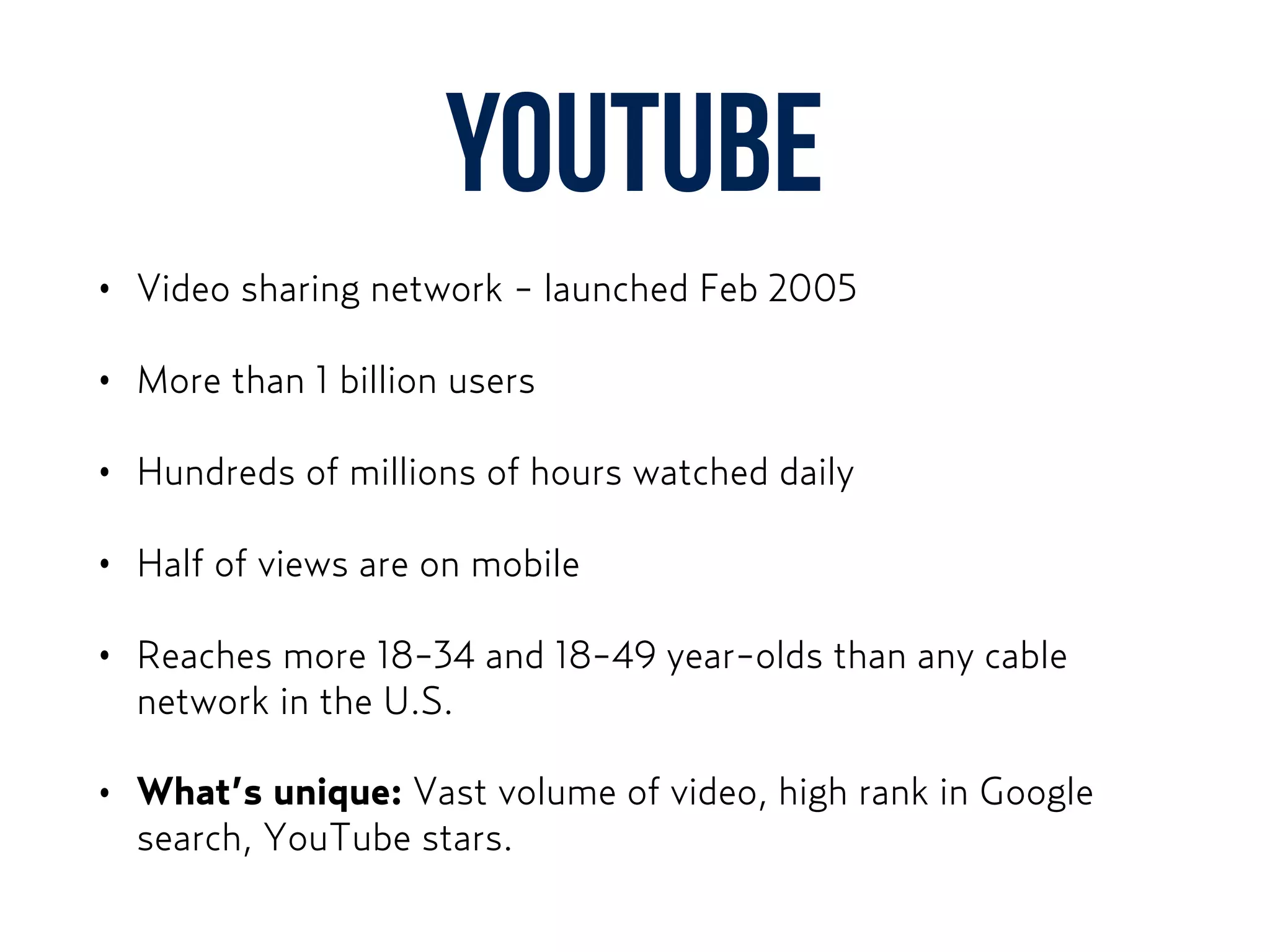 YouTube
• Video sharing network - launched Feb 2005
• More than 1 billion users
• Hundreds of millions of hours watched daily
• Half of views are on mobile
• Reaches more 18-34 and 18-49 year-olds than any cable
network in the U.S.
• What’s unique: Vast volume of video, high rank in Google
search, YouTube stars.
 