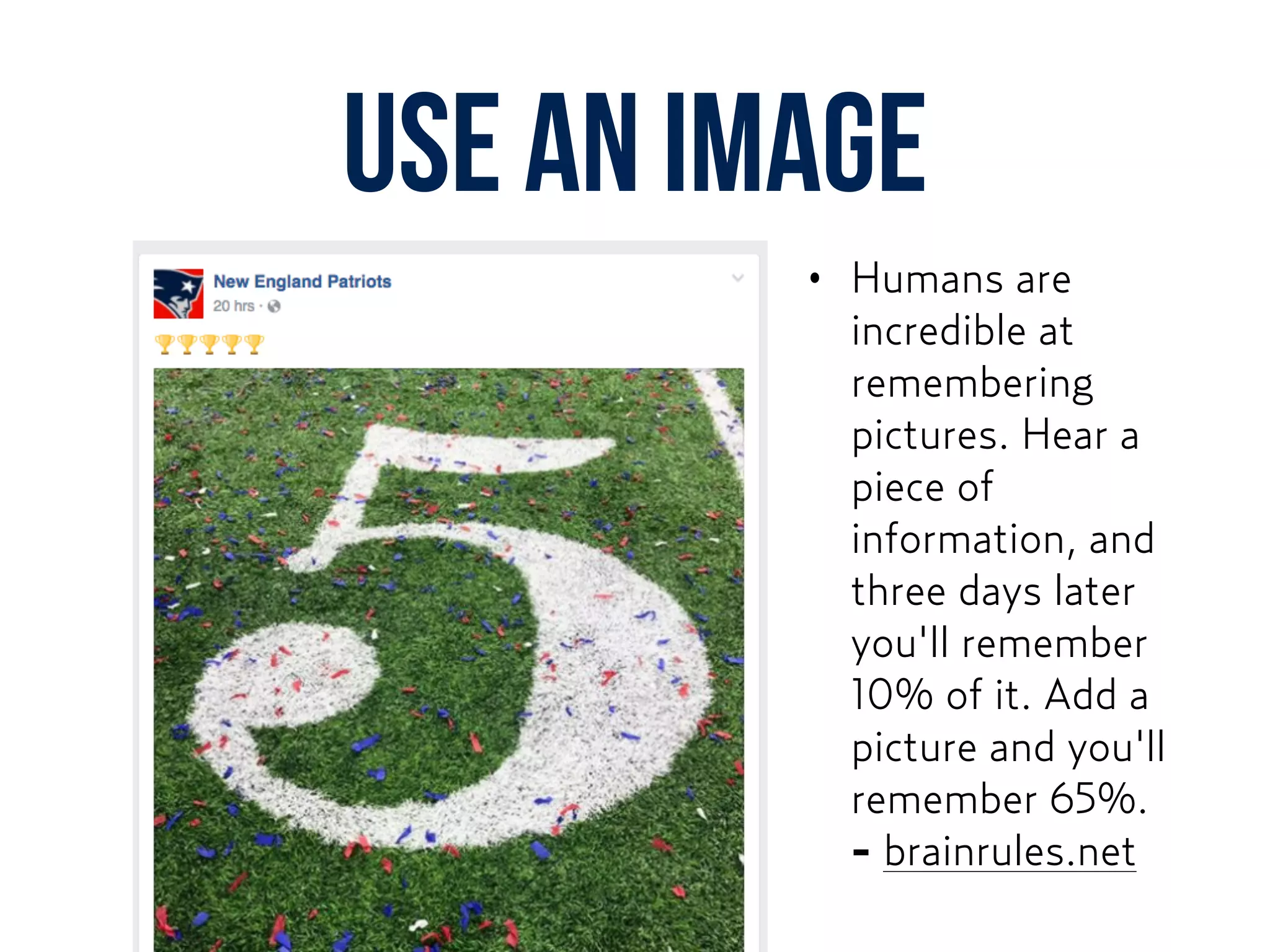 Use AN image
• Humans are
incredible at
remembering
pictures. Hear a
piece of
information, and
three days later
you'll remember
10% of it. Add a
picture and you'll
remember 65%.
- brainrules.net
 