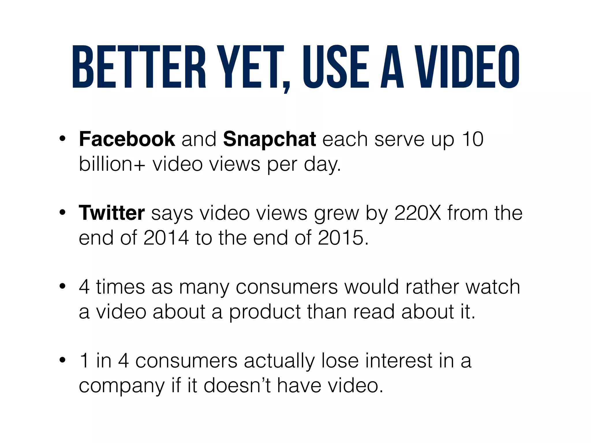 BETTER YET, USE A VIDEO
• Facebook and Snapchat each serve up 10
billion+ video views per day.
• Twitter says video views grew by 220X from the
end of 2014 to the end of 2015.
• 4 times as many consumers would rather watch
a video about a product than read about it.
• 1 in 4 consumers actually lose interest in a
company if it doesn’t have video.
 