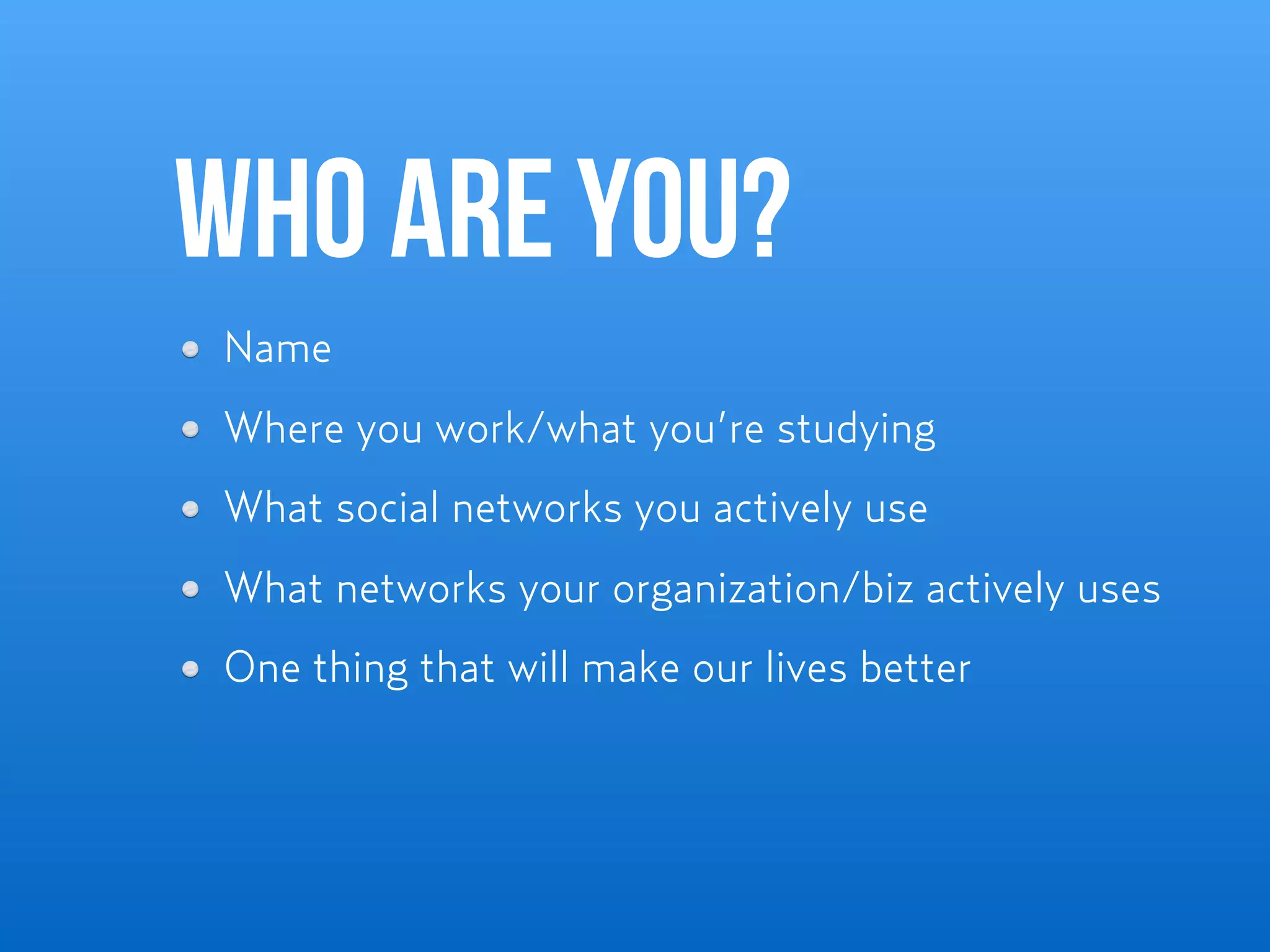 Who are you?
Name
Where you work/what you’re studying
What social networks you actively use
What networks your organization/biz actively uses
One thing that will make our lives better
 