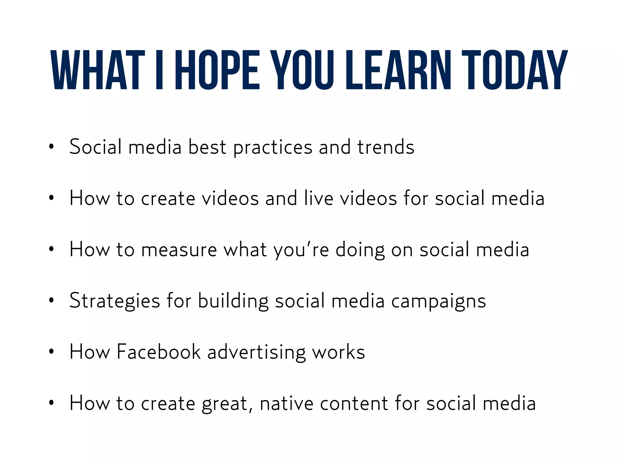 What I hope you learn today
• Social media best practices and trends
• How to create videos and live videos for social media
• How to measure what you’re doing on social media
• Strategies for building social media campaigns
• How Facebook advertising works
• How to create great, native content for social media
 