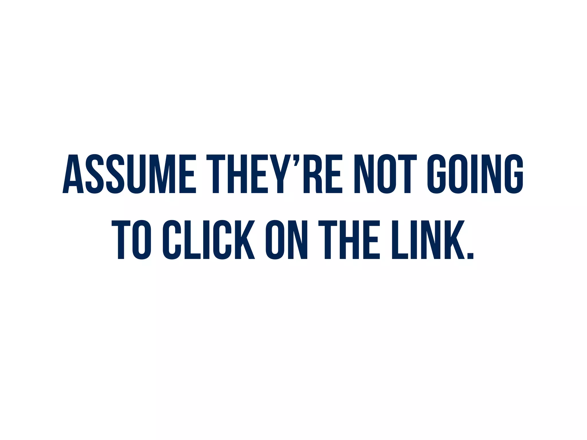 Assume they’re not going
to click on the link.
 