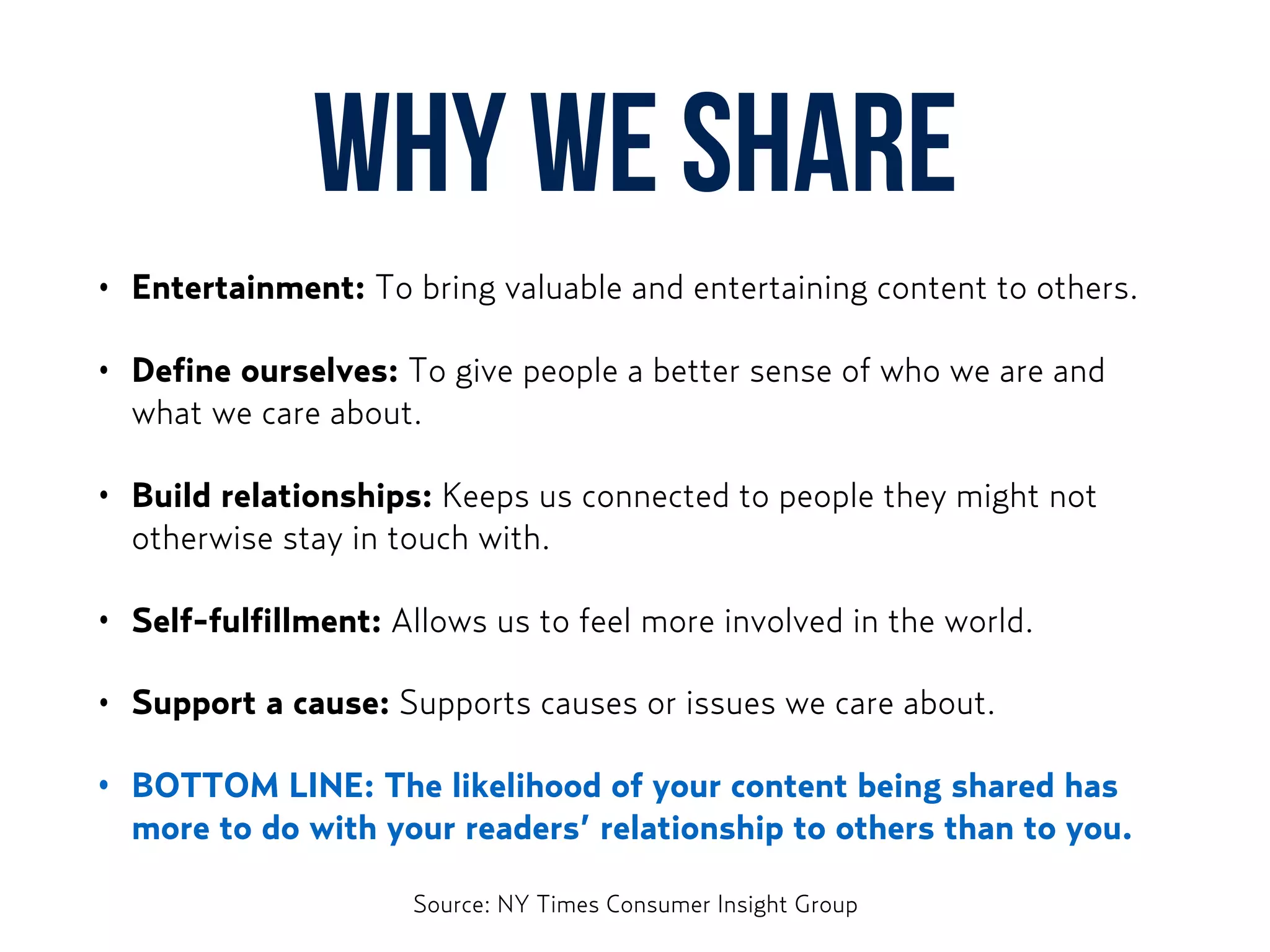 Why WE share
• Entertainment: To bring valuable and entertaining content to others.
• Define ourselves: To give people a better sense of who we are and
what we care about.
• Build relationships: Keeps us connected to people they might not
otherwise stay in touch with.
• Self-fulfillment: Allows us to feel more involved in the world.
• Support a cause: Supports causes or issues we care about.
• BOTTOM LINE: The likelihood of your content being shared has
more to do with your readers’ relationship to others than to you.
Source: NY Times Consumer Insight Group
 