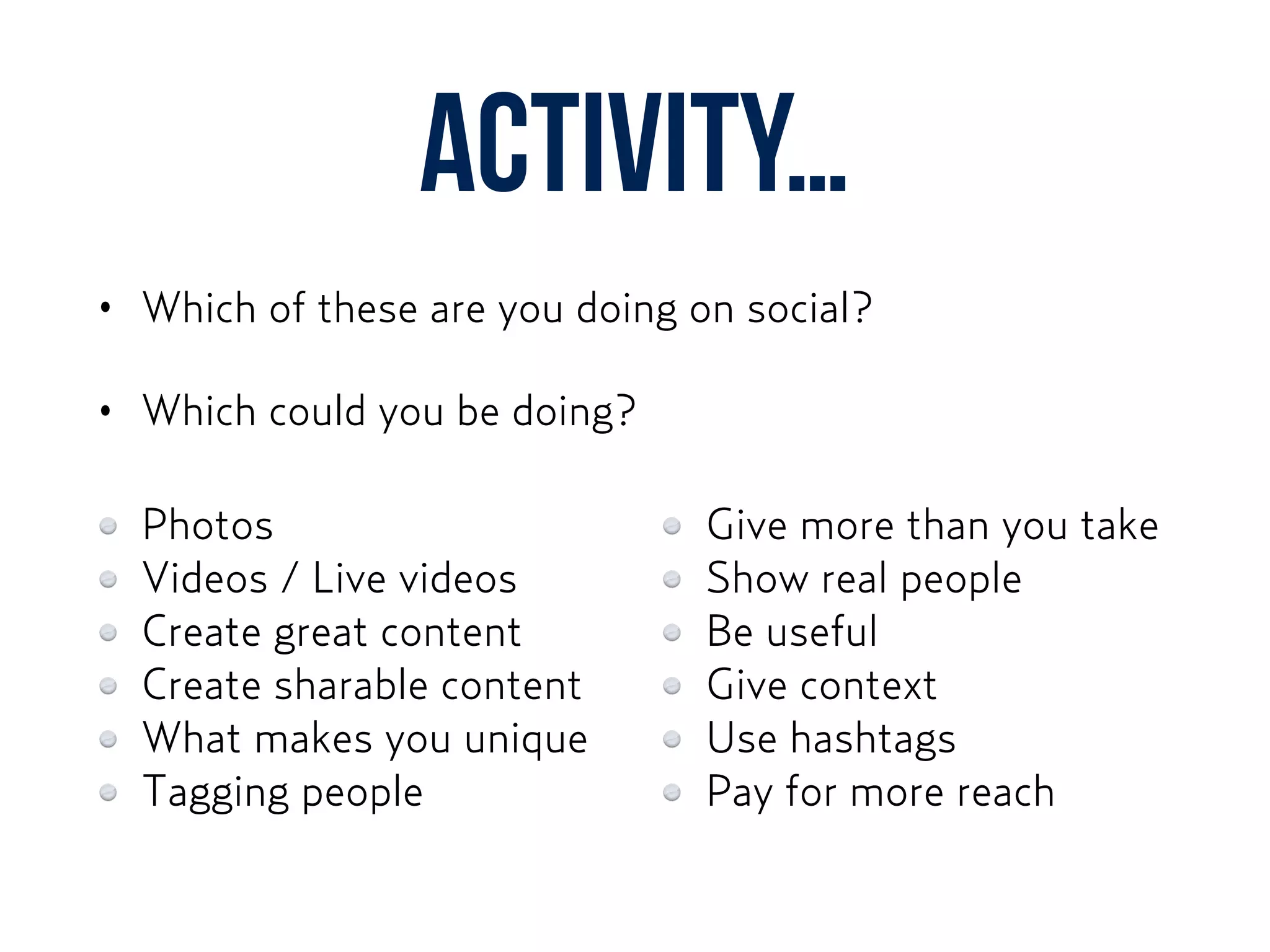Activity…
• Which of these are you doing on social?
• Which could you be doing?
Photos
Videos / Live videos
Create great content
Create sharable content
What makes you unique
Tagging people
Give more than you take
Show real people
Be useful
Give context
Use hashtags
Pay for more reach
 