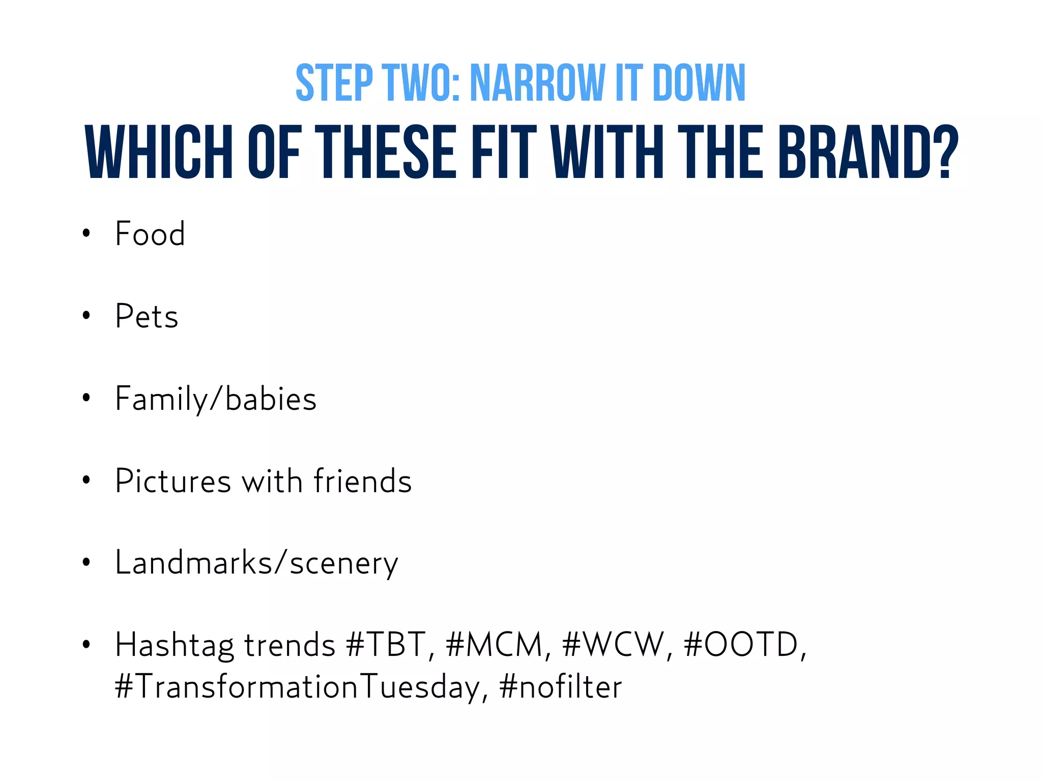 WHICH OF THESE FIT WITH THE BRAND?
• Food
• Pets
• Family/babies
• Pictures with friends
• Landmarks/scenery
• Hashtag trends #TBT, #MCM, #WCW, #OOTD,
#TransformationTuesday, #nofilter
STEP TWO: NARROW IT DOWN
 
