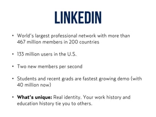 LinkedIn
• World’s largest professional network with more than  
467 million members in 200 countries
• 133 million users in the U.S.
• Two new members per second
• Students and recent grads are fastest growing demo (with
40 million now)
• What’s unique: Real identity. Your work history and
education history tie you to others.
 