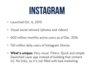 Instagram
• Launched Oct. 6, 2010
• Visual social network (photos and videos)
• 600 million monthly active users as of Dec. 2016
• 150 million daily users of Instagram Stories
• What’s unique: Very visual. Filters. Quick and simple
(launched Layer app instead of building that content
in). No links, so it’s not filled with bad marketing.
 
