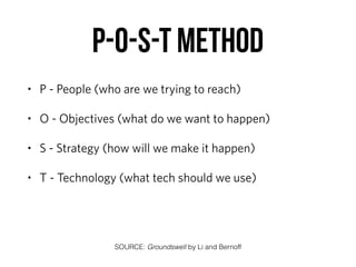 P-O-S-T method
• P - People (who are we trying to reach)
• O - Objectives (what do we want to happen)
• S - Strategy (how will we make it happen)
• T - Technology (what tech should we use)
SOURCE: Groundswell by Li and Bernoff
 