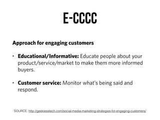E-CCCC
Approach for engaging customers
• Educational/Informative: Educate people about your
product/service/market to make them more informed
buyers.
• Customer service: Monitor what’s being said and
respond.
SOURCE: http://geeklesstech.com/social-media-marketing-strategies-for-engaging-customers/
 