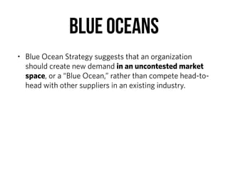 BLUE OCEANS
• Blue Ocean Strategy suggests that an organization
should create new demand in an uncontested market
space, or a “Blue Ocean,” rather than compete head-to-
head with other suppliers in an existing industry.
 