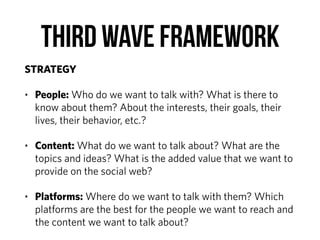 Third Wave Framework
STRATEGY
• People: Who do we want to talk with? What is there to
know about them? About the interests, their goals, their
lives, their behavior, etc.?
• Content: What do we want to talk about? What are the
topics and ideas? What is the added value that we want to
provide on the social web?
• Platforms: Where do we want to talk with them? Which
platforms are the best for the people we want to reach and
the content we want to talk about?
 