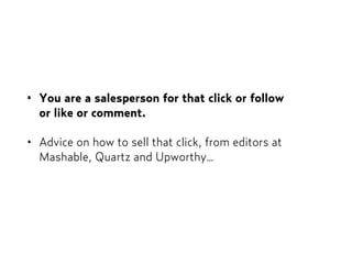 • You are a salesperson for that click or follow  
or like or comment.
• Advice on how to sell that click, from editors at
Mashable, Quartz and Upworthy…
 