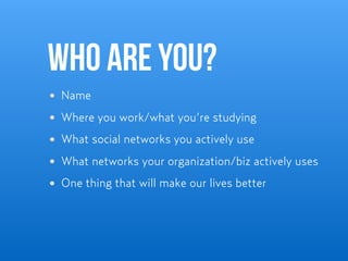Who are you?
Name
Where you work/what you’re studying
What social networks you actively use
What networks your organization/biz actively uses
One thing that will make our lives better
 