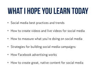 What I hope you learn today
• Social media best practices and trends
• How to create videos and live videos for social media
• How to measure what you’re doing on social media
• Strategies for building social media campaigns
• How Facebook advertising works
• How to create great, native content for social media
 
