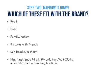WHICH OF THESE FIT WITH THE BRAND?
• Food
• Pets
• Family/babies
• Pictures with friends
• Landmarks/scenery
• Hashtag trends #TBT, #MCM, #WCW, #OOTD,
#TransformationTuesday, #nofilter
STEP TWO: NARROW IT DOWN
 