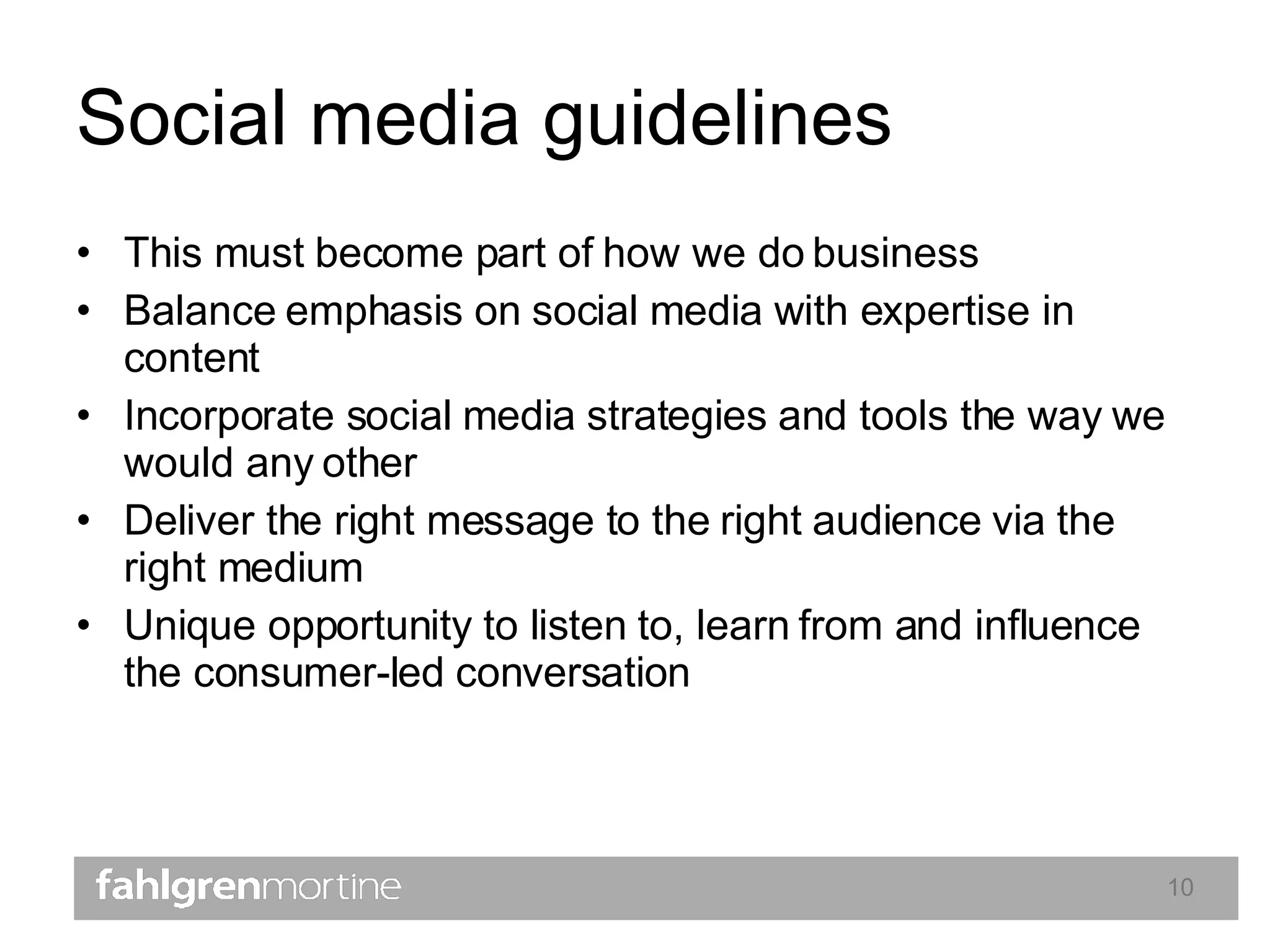 Social media guidelines This must become part of how we do business  Balance emphasis on social media with expertise in content Incorporate social media strategies and tools the way we would any other Deliver the right message to the right audience via the right medium Unique opportunity to listen to, learn from and influence the consumer-led conversation 