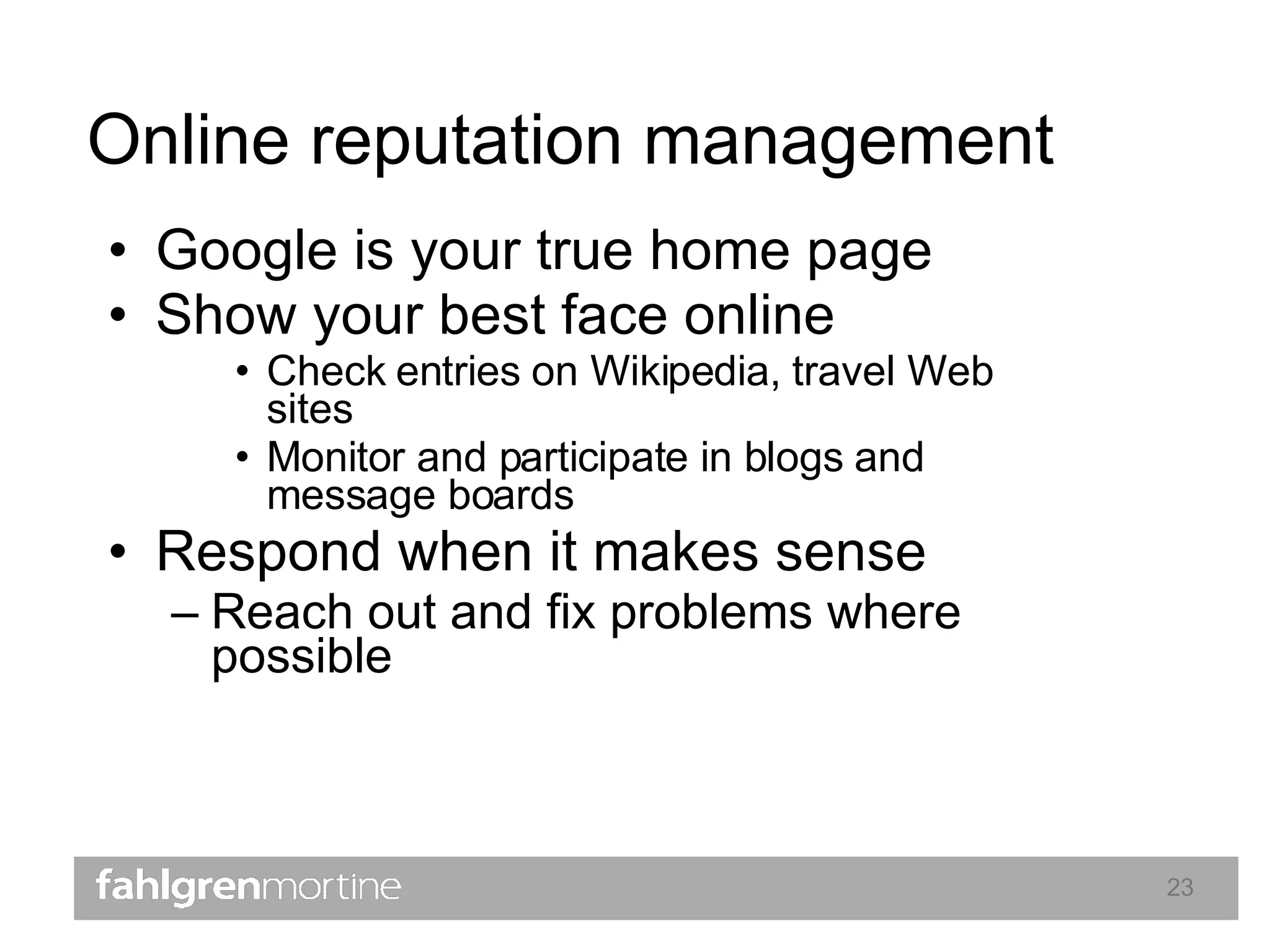 Online reputation management Google is your true home page Show your best face online Check entries on Wikipedia, travel Web sites Monitor and participate in blogs and message boards Respond when it makes sense Reach out and fix problems where possible  