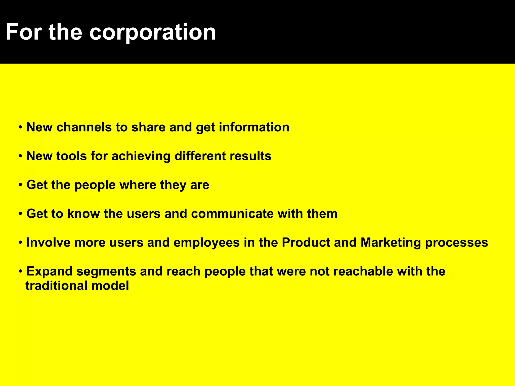 For the corporation New channels to share and get information New tools for achieving different results Get the people where they are Get to know the users and communicate with them Involve more users and employees in the Product and Marketing processes Expand segments and reach people that were not reachable with the traditional model