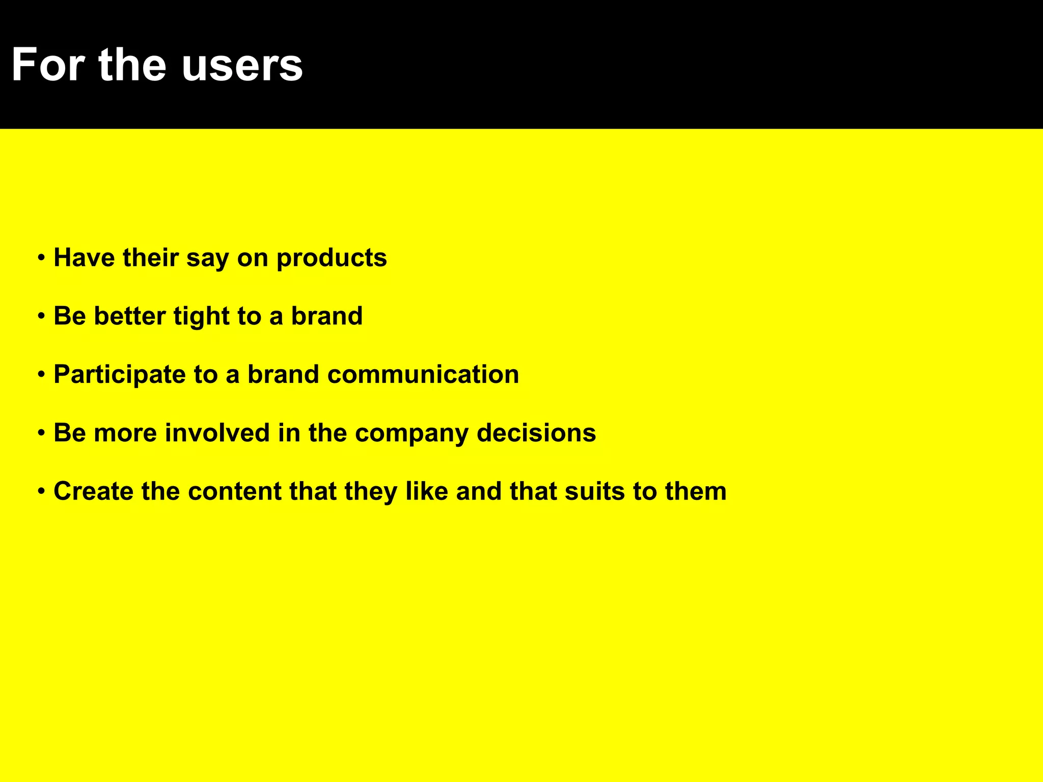 For the users Have their say on products Be better tight to a brand Participate to a brand communication Be more involved in the company decisions Create the content that they like and that suits to them