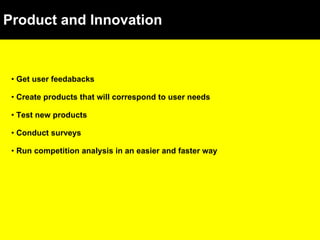 Product and Innovation Get user feedabacks Create products that will correspond to user needs Test new products Conduct surveys Run competition analysis in an easier and faster way 