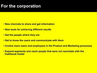 For the corporation New channels to share and get information New tools for achieving different results Get the people where they are Get to know the users and communicate with them Involve more users and employees in the Product and Marketing processes Expand segments and reach people that were not reachable with the  traditional model 