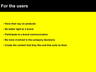 For the users Have their say on products Be better tight to a brand Participate to a brand communication Be more involved in the company decisions Create the content that they like and that suits to them 
