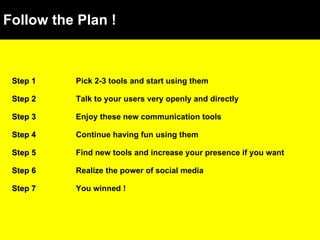 Follow the Plan ! Step 1 Pick 2-3 tools and start using them Step 2 Talk to your users very openly and directly Step 3 Enjoy these new communication tools Step 4 Continue having fun using them Step 5 Find new tools and increase your presence if you want Step 6 Realize the power of social media Step 7 You winned ! 