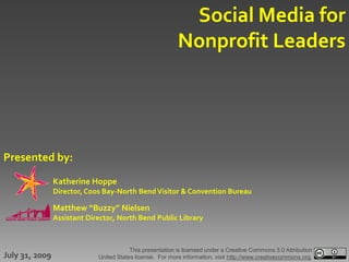 Social Media for
                                                           Nonprofit Leaders




Presented by:
                Katherine Hoppe
                Director, Coos Bay-North Bend Visitor & Convention Bureau

                Matthew “Buzzy” Nielsen
                Assistant Director, North Bend Public Library



                                         This presentation is licensed under a Creative Commons 3.0 Attribution
July 31, 2009                United States license. For more information, visit http://www.creativecommons.org.
 