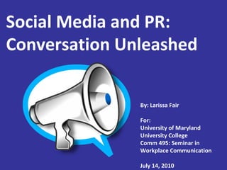 Social Media and PR: Conversation Unleashed By: Larissa Fair For: University of Maryland University College Comm 495: Seminar in  Workplace Communication July 14, 2010 