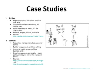 Case Studies JetBlue Negative publicity and public outcry = now what? Customers wanted authenticity, no middle man Tools are not social media, it’s the relationship Monitor, engage, inform, humanize Source:  http://www.slideshare.net/TWTRCON/twtrcon-ny-10-jet-blue-case-study-marty-st-george   Comcast Reputation management, bad customer service Twitter engagement, problem solving Use social media across multiple business units Brand engagement, personalize – open policy, employees allowed to represent brand Sources:  http://www.businessweek.com/managing/content/jan2009/ca20090113_373506.htm  and  http://rohitbhargava.typepad.com/weblog/2008/10/comcasts-actual.html   Photo Credit:  http://gapingvoid.com/2005/03/10/good-for-you/   