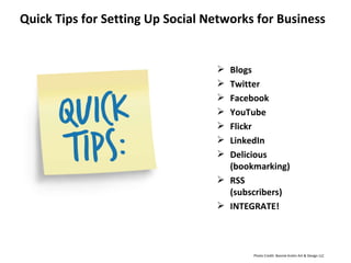 Quick Tips for Setting Up Social Networks for Business Blogs Twitter Facebook YouTube Flickr LinkedIn Delicious (bookmarking) RSS (subscribers) INTEGRATE! Photo Credit: Bonnie Krahn Art & Design LLC 