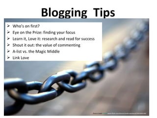 Blogging  Tips Who’s on first? Eye on the Prize: finding your focus Learn it, Love it: research and read for success Shout it out: the value of commenting A-list vs. the Magic Middle Link Love Photo Credit:  http:// www.flickr.com/photos/andersdenkend/2063090148/   