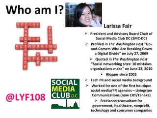 Who am I? Larissa Fair President and Advisory Board Chair of Social Media Club DC (SMC-DC) Profiled in  The Washington Post  "Up-and-Comers Who Are Breaking Down a Digital Divide" on July 27, 2009 Quoted in  The Washington Post  "Social networking sites: 10 mistakes organizations make" on June 28, 2010 Blogger since 2005 Tech PR and social media background Worked for one of the first boutique social media/PR agencies – Livingston Communications (now CRT/Tanaka) Freelancer/consultant for government, healthcare, nonprofit, technology and consumer companies @LYF108 