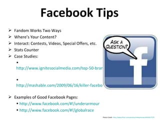 Facebook Tips Fandom Works Two Ways Where’s Your Content? Interact: Contests, Videos, Special Offers, etc. Stats Counter Case Studies: http://www.ignitesocialmedia.com/top-50-branded-facebook-fan-pages-of-2009/   http://mashable.com/2009/06/16/killer-facebook-fan-pages/   Examples of Good Facebook Pages: http://www.facebook.com/#!/underarmour   http://www.facebook.com/#!/globalrace Photo Credit:  http://www.flickr.com/photos/mikeymoran/4435017575 /   