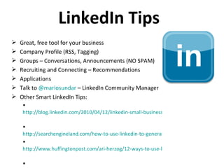 LinkedIn Tips Great, free tool for your business Company Profile (RSS, Tagging) Groups – Conversations, Announcements (NO SPAM) Recruiting and Connecting – Recommendations Applications Talk to  @ mariosundar   – LinkedIn Community Manager Other Smart LinkedIn Tips: http://blog.linkedin.com/2010/04/12/linkedin-small-business-tips/   http://searchengineland.com/how-to-use-linkedin-to-generate-business-44330 http://www.huffingtonpost.com/ari-herzog/12-ways-to-use-linkedin-t_b_260472.html   http://www.socialmediaexaminer.com/top-5-ways-to-market-your-business-with-linkedin/   