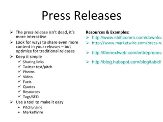 Press Releases The press release isn’t dead, it’s more interactive Look for ways to share even more content in your releases – but optimize for traditional releases Keep it simple Sharing links Twitter text/pitch Photos Video Facts Quotes Resources Tags/SEO Use a tool to make it easy PitchEngine MarketWire Resources & Examples: http://www.shiftcomm.com/downloads/smprtemplate.pdf http://www.marketwire.com/press-release/New-Media-PR-Webinar-Focuses-on-Creating-a-Strong-Online-Reputation-978881.htm   http://thenextweb.com/entrepreneur/2011/03/14/5-modern-ways-to-create-and-share-a-press-release/   http://blog.hubspot.com/blog/tabid/6307/bid/4789/Study-Shows-Social-Media-Releases-Are-Less-Effective-Than-Traditional-Press-Releases.aspx   