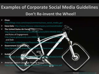 Examples of Corporate Social Media Guidelines Don’t Re-invent the Wheel! Photo Credit:  http://www.flickr.com/photos/vrogy /   Cisco:   http://blogs.cisco.com/news/comments/cisco_social_media_guidelines_policies_and_faq/ Coca-Cola:   http://www.thecoca-colacompany.com/socialmedia/ The United States Air Force:   http://www.af.mil/shared/media/document/AFD-090406-036.pdf  and Rules of Engagement:  http://www.globalnerdy.com/2008/12/30/the-air-forces-rules-of-engagement-for-blogging/   and DoD:  http://www.slideshare.net/DepartmentofDefense/dtm-09-026   Government 2.0 Examples:   http://govsocmed.pbworks.com/Web-2-0-Governance-Policies-and-Best-Practices   Kodak:   http://www.kodak.com/US/images/en/corp/aboutKodak/onlineToday/Kodak_SocialMediaTips_Aug14.pdf   American Speech-Language-Hearing Association:  http://beth.typepad.com/files/asha-social-media-guidelines.pdf   