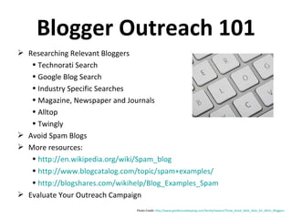 Blogger Outreach 101 Photo Credit:  http://www.goodhousekeeping.com/family/tweens/Three_Great_Web_Sites_for_Mom_Bloggers   Researching Relevant Bloggers Technorati Search Google Blog Search Industry Specific Searches Magazine, Newspaper and Journals Alltop Twingly Avoid Spam Blogs More resources: http://en.wikipedia.org/wiki/Spam_blog   http://www.blogcatalog.com/topic/spam+examples/   http://blogshares.com/wikihelp/Blog_Examples_Spam   Evaluate Your Outreach Campaign 